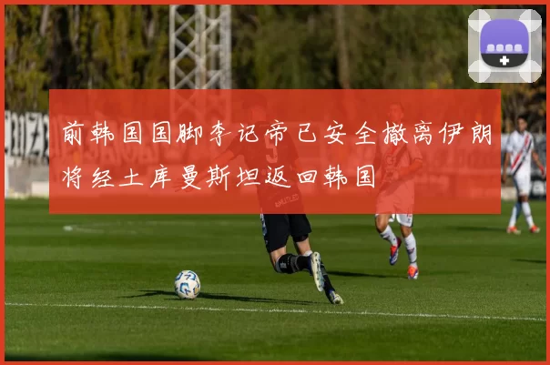 前韩国国脚李记帝已安全撤离伊朗将经土库曼斯坦返回韩国