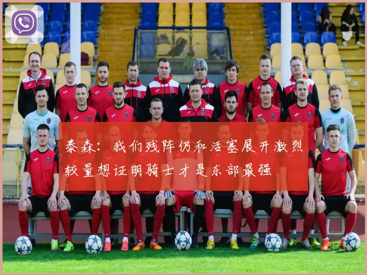 泰森：我们残阵仍和活塞展开激烈较量想证明骑士才是东部最强