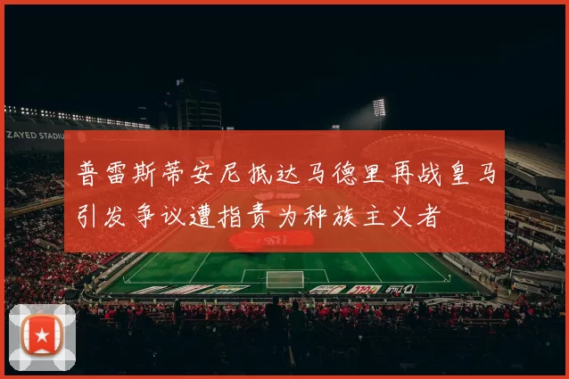 普雷斯蒂安尼抵达马德里再战皇马引发争议遭指责为种族主义者