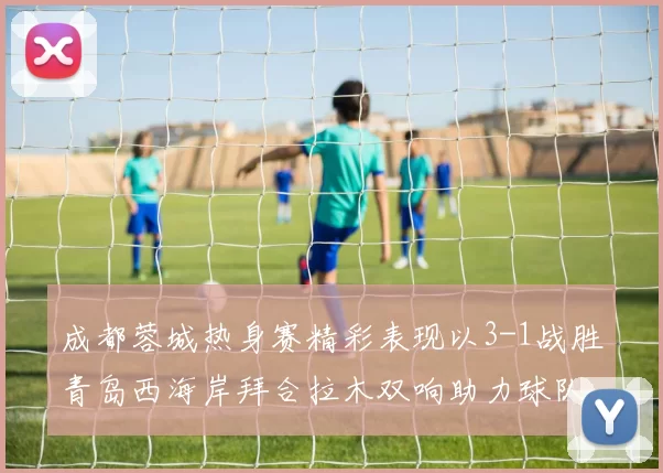 成都蓉城热身赛精彩表现以3-1战胜青岛西海岸拜合拉木双响助力球队胜利