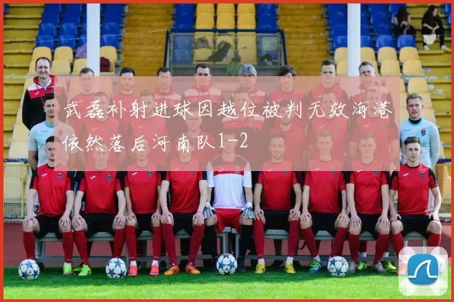 武磊补射进球因越位被判无效海港依然落后河南队1-2