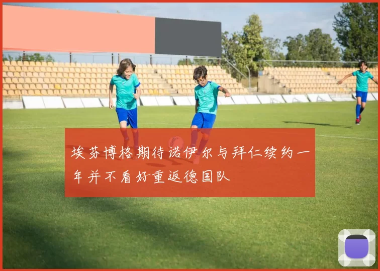 埃芬博格期待诺伊尔与拜仁续约一年并不看好重返德国队