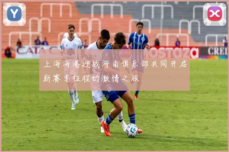 上海海港迎战河南俱乐部共同开启新赛季征程的激情之旅
