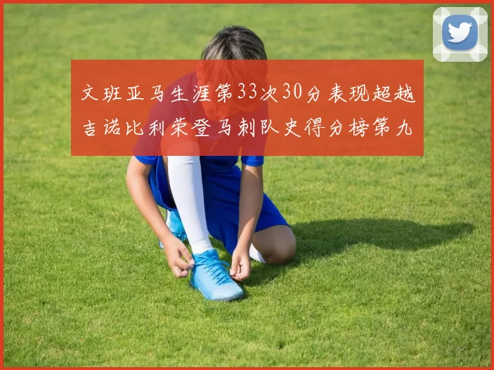 文班亚马生涯第33次30分表现超越吉诺比利荣登马刺队史得分榜第九位