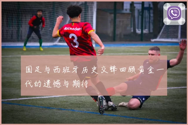 国足与西班牙历史交锋回顾黄金一代的遗憾与期待