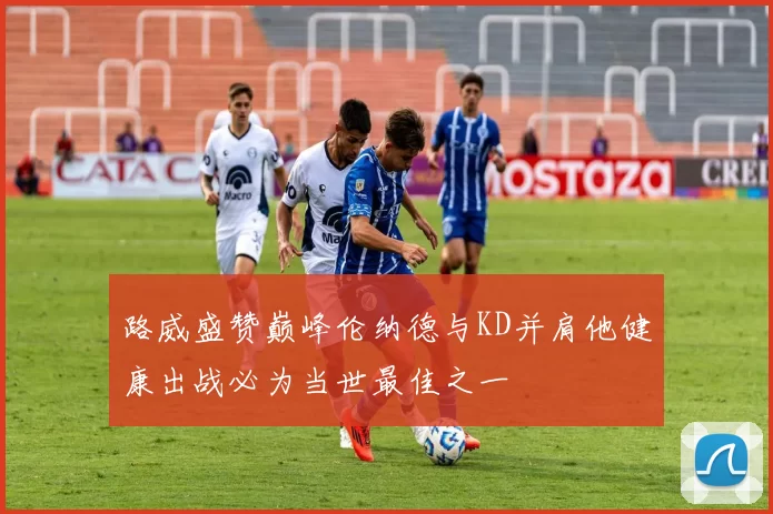 路威盛赞巅峰伦纳德与KD并肩他健康出战必为当世最佳之一