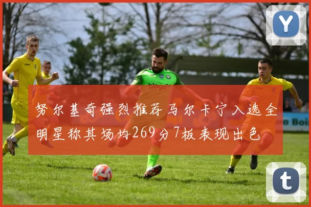 努尔基奇强烈推荐马尔卡宁入选全明星称其场均269分7板表现出色