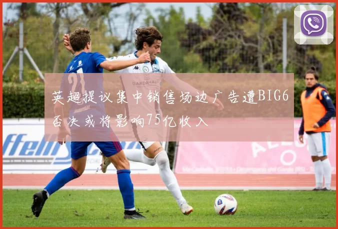 英超提议集中销售场边广告遭BIG6否决或将影响75亿收入