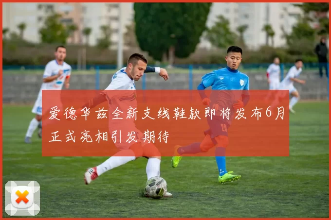 爱德华兹全新支线鞋款即将发布6月正式亮相引发期待