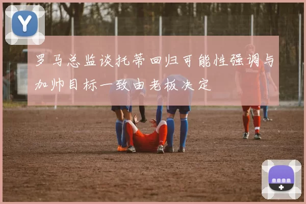 罗马总监谈托蒂回归可能性强调与加帅目标一致由老板决定