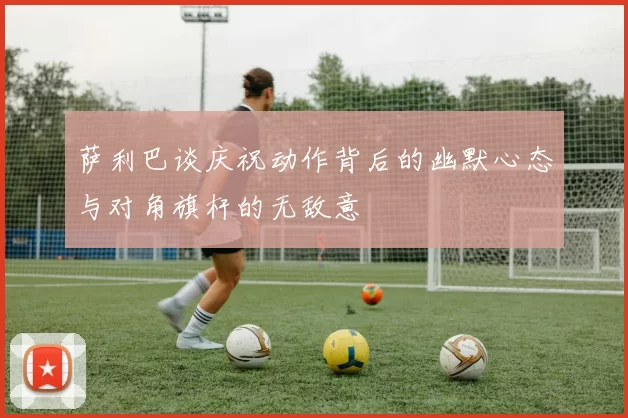 萨利巴谈庆祝动作背后的幽默心态与对角旗杆的无敌意