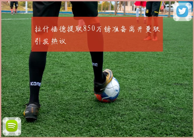拉什福德提取850万镑准备离开曼联引发热议