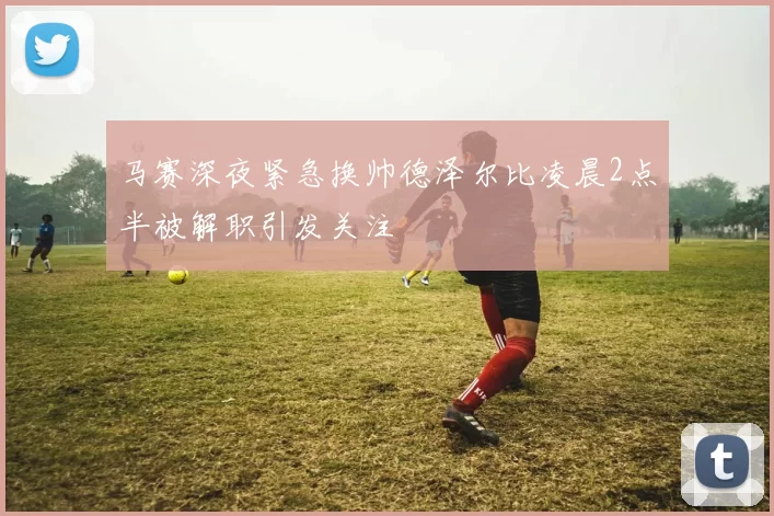 马赛深夜紧急换帅德泽尔比凌晨2点半被解职引发关注