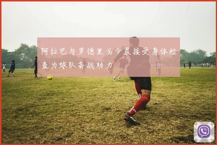 阿拉巴与罗德里戈今晨接受身体检查为球队备战助力