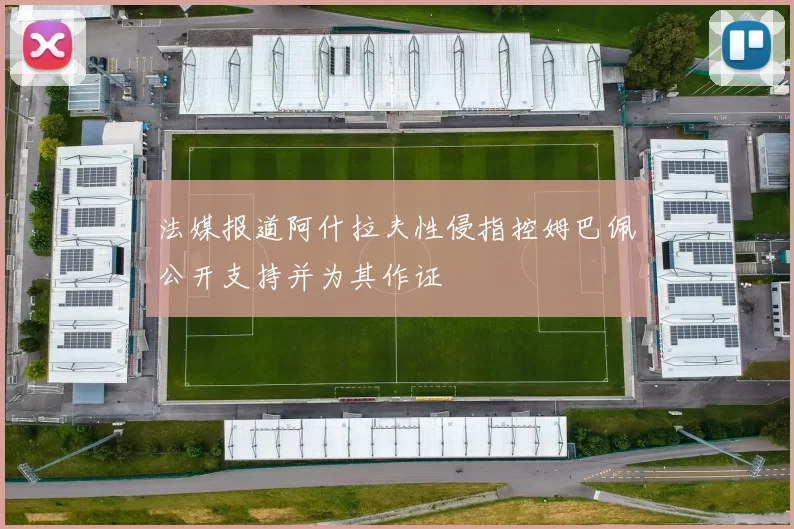 法媒报道阿什拉夫性侵指控姆巴佩公开支持并为其作证