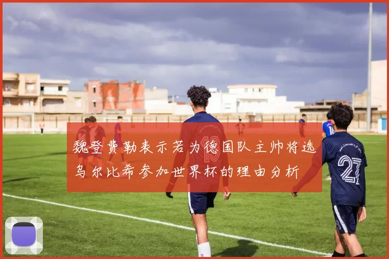 魏登费勒表示若为德国队主帅将选乌尔比希参加世界杯的理由分析