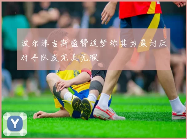波尔津吉斯盛赞追梦称其为最讨厌对手队友完美无瑕