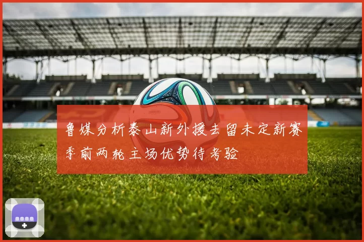 鲁媒分析泰山新外援去留未定新赛季前两轮主场优势待考验
