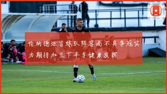 伦纳德坦言球队阵容尚不具争冠实力期待加兰下半季健康发挥