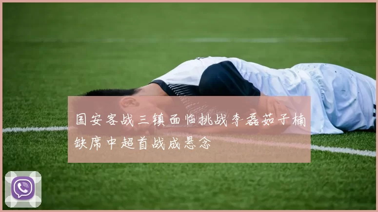 国安客战三镇面临挑战李磊茹子楠缺席中超首战成悬念