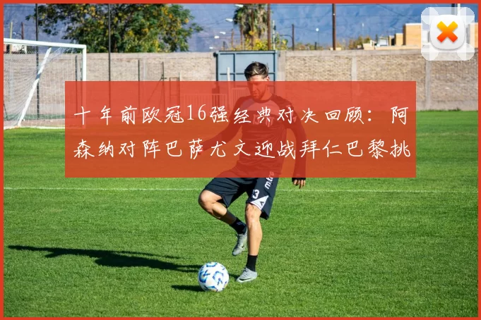 十年前欧冠16强经典对决回顾：阿森纳对阵巴萨尤文迎战拜仁巴黎挑战切尔西