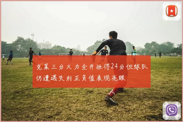 克莱三分火力全开独得24分但球队仍遭遇失利正负值表现亮眼
