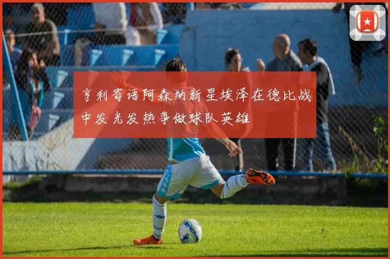 亨利寄语阿森纳新星埃泽在德比战中发光发热争做球队英雄
