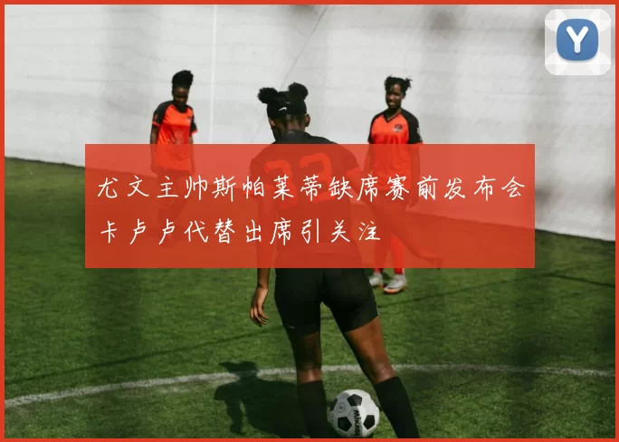 尤文主帅斯帕莱蒂缺席赛前发布会卡卢卢代替出席引关注