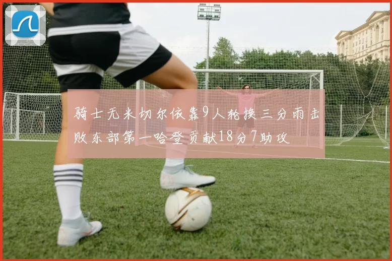 骑士无米切尔依靠9人轮换三分雨击败东部第一哈登贡献18分7助攻