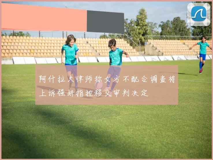 阿什拉夫律师称女方不配合调查将上诉强奸指控移交审判决定