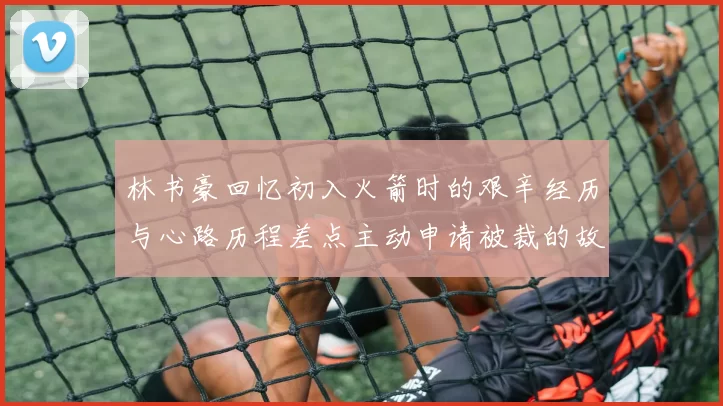 林书豪回忆初入火箭时的艰辛经历与心路历程差点主动申请被裁的故事
